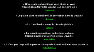 « Choisissez un travail que vous aimez et vous
n'aurez pas à travailler un seul jour de votre vie »
Confucius
« Le plaisir dans le travail met la perfection dans le travail »
Aristote
Voltaire
« Le travail est souvent le père du plaisir »
André Gide
« La première condition du bonheur est que
l’homme puisse trouver sa joie au travail »
Albert Camus
« Il n’est pas de punition plus terrible que le travail inutile et sans espoir »
 