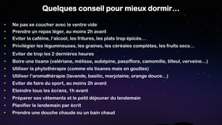 Quelques conseil pour mieux dormir…
• Utiliser l’aromathérapie (lavande, basilic, marjolaine, orange douce…)
• Boire une tisane (valériane, mélisse, aubépine, passiflore, camomille, tilleul, verveine…)
• Privilégier les légumineuses, les graines, les céréales complètes, les fruits secs…
• Eviter de trop les 2 dernières heures
• Eviter la caféine, l’alcool, les fritures, les plats trop épicés…
• Prendre un repas léger, au moins 2h avant
• Utiliser la phytothérapie (comme els tisanes mais en gouttes)
• Ne pas se coucher avec le ventre vide
• Prendre une douche chaude ou un bain chaud
• Préparer ses vêtements et le petit déjeuner du lendemain
• Eviter de faire du sport, au moins 2h avant
• Eteindre tous les écrans, 1h avant
• Planifier le lendemain par écrit
 