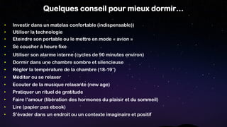 Quelques conseil pour mieux dormir…
• Méditer ou se relaxer
• Dormir dans une chambre sombre et silencieuse
• Se coucher à heure fixe
• Utiliser son alarme interne (cycles de 90 minutes environ)
• Eteindre son portable ou le mettre en mode « avion »
• Utiliser la technologie
• Régler la température de la chambre (18-19°)
• Investir dans un matelas confortable (indispensable))
• S’évader dans un endroit ou un contexte imaginaire et positif
• Faire l’amour (libération des hormones du plaisir et du sommeil)
• Ecouter de la musique relaxante (new age)
• Pratiquer un rituel de gratitude
• Lire (papier pas ebook)
 