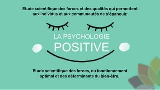 Etude scientifique des forces, du fonctionnement
optimal et des déterminants du bien-être.
Etude scientifique des forces et des qualités qui permettent
aux individus et aux communautés de s’épanouir.
 