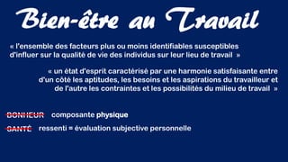 « l'ensemble des facteurs plus ou moins identifiables susceptibles
d'influer sur la qualité de vie des individus sur leur lieu de travail »
BONHEUR
« un état d'esprit caractérisé par une harmonie satisfaisante entre
d'un côté les aptitudes, les besoins et les aspirations du travailleur et
de l'autre les contraintes et les possibilités du milieu de travail »
SANTÉ
composante physique
ressenti = évaluation subjective personnelle
Bien-être au Travail
 