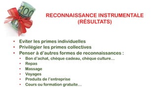 RECONNAISSANCE INSTRUMENTALE
(RÉSULTATS)
• Eviter les primes individuelles
• Privilégier les primes collectives
• Penser à d’autres formes de reconnaissances :
• Bon d’achat, chèque cadeau, chèque culture…
• Repas
• Voyages
• Produits de l’entreprise
• Cours ou formation gratuite…
• Massage
 
