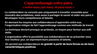L’apprentissage entre pairs
• La collaboration ne consiste pas uniquement à travailler ensemble pour
résoudre des problèmes, mais aussi à partager le savoir et aider ses pairs à
développer leurs compétences et talents.
• En donnant les moyens aux collaborateurs d’apprendre entre eux,
l’organisation intègre de fait l’apprentissage comme une méthode de travail.
• La technique devient presque un prétexte, un moyen pour former aux soft
skills.
• L’organisation offre la possibilité aux collaborateurs de se présenter sous
leur meilleur jour, en exprimant leurs passions et talents.
• On permet aux collaborateurs de grandir à partir de leurs forces ou de leurs
caractéristiques positives.
« entre nous, par nous, et pour nous »
 
