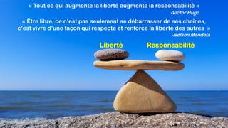 Liberté
« Tout ce qui augmente la liberté augmente la responsabilité »
-Victor Hugo
Responsabilité
« Être libre, ce n’est pas seulement se débarrasser de ses chaînes,
c’est vivre d’une façon qui respecte et renforce la liberté des autres »
-Nelson Mandela
 