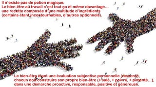 Il n’existe pas de potion magique.
Le bien-être au travail c’est tout ça et même davantage…
une recette composée d’une multitude d’ingrédients
(certains étant incontournables, d’autres optionnels).
Le bien-être étant une évaluation subjective personnelle (ressenti),
chacun doit construire son propre bien-être (+ salé, + poivré, + pimenté…),
dans une démarche proactive, responsable, positive et généreuse.
 