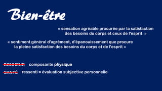 « sensation agréable procurée par la satisfaction
des besoins du corps et ceux de l'esprit »
Bien-être
BONHEUR
« sentiment général d'agrément, d'épanouissement que procure
la pleine satisfaction des besoins du corps et de l'esprit »
SANTÉ
composante physique
ressenti = évaluation subjective personnelle
 