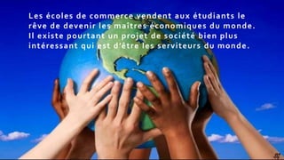 SG
Les écoles de commerce vendent aux étudiants le
rêve de devenir les maîtres économiques du monde.
Il existe pourtant un projet de société bien plus
intéressant qui est d’être les serviteurs du monde.
 