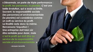 SG
-Jacques Lecomte
« Désormais, on parle de triple performance :
le profit, les personnes, la planète. C’est une
belle évolution, qui a aussi sa limite.
Souvent, la responsabilité sociale
(les personnes) et environnementale
(la planète) est considérée comme
un outil au service du profit.
La finalité reste donc la même.
Renversons l’équation !
Une entreprise doit bien sûr
être rentable pour durer, mais
c’est le profit qui doit être au
service de la responsabilité
sociale et environnementale. »
 