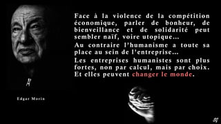 SG
Face à la violence de la compétition
économique, parler de bonheur, de
bienveillance et de solidarité peut
sembler naïf, voire utopique…
Au contraire l’humanisme a toute sa
place au sein de l’entreprise…
Les entreprises humanistes sont plus
fortes, non par calcul, mais par choix.
Et elles peuvent changer le monde.
E d g a r M o r i n
 