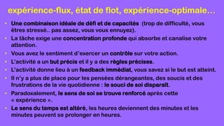 expérience-flux, état de flot, expérience-optimale…
• Une combinaison idéale de défi et de capacités (trop de difficulté, vous
êtres stressé.. pas assez, vous vous ennuyez).
• La tâche exige une concentration profonde qui absorbe et canalise votre
attention.
• Vous avez le sentiment d’exercer un contrôle sur votre action.
• L’activité a un but précis et il y a des règles précises.
• L’activité donne lieu à un feedback immédiat, vous savez si le but est atteint.
• Il n’y a plus de place pour les pensées dérangeantes, des soucis et des
frustrations de la vie quotidienne : le souci de soi disparaît.
• Paradoxalement, le sens de soi se trouve renforcé après cette
« expérience ».
• Le sens du temps est altéré, les heures deviennent des minutes et les
minutes peuvent se prolonger en heures.
 