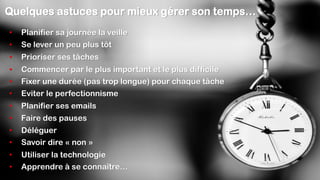 • Déléguer
• Planifier ses emails
• Commencer par le plus important et le plus difficile
• Eviter le perfectionnisme
• Prioriser ses tâches
• Se lever un peu plus tôt
• Faire des pauses
• Planifier sa journée la veille
Quelques astuces pour mieux gérer son temps…
• Fixer une durée (pas trop longue) pour chaque tâche
• Savoir dire « non »
• Utiliser la technologie
• Apprendre à se connaître…
 