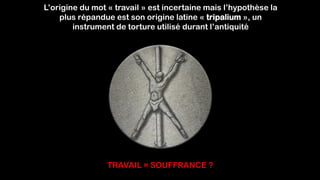 L’origine du mot « travail » est incertaine mais l’hypothèse la
plus répandue est son origine latine « tripalium », un
instrument de torture utilisé durant l’antiquité
TRAVAIL = SOUFFRANCE ?
 