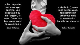 « Peu importe
que vous ayez
du style, une
réputation ou
de l’argent, si
vous n’avez pas
bon cœur, vous
ne valez rien »
-Louis de Funès
« Amis, (…) je me
tiens devant vous,
non comme un
prophète mais
comme votre
humble serviteur »
-Nelson Mandela
 
