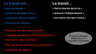 Le travail est…
« la loi du monde »
« la source de toute vertu »
« le dieu qui donne le repos »
« la parure du citoyen »
Le travail…
« fait le charme de la vie »
« procure l’indépendance »
« tue moins vite que l’ennui »
« L’oisiveté use plus que le travail »
« L’oisiveté corrompt, et le travail préserve »
« Dur travail, doux sommeil »
« Hors du travail, point de vraie richesse »
« Tel travail, tel salaire »
Proverbes français
datant de la 1ère
révolution industrielle
 