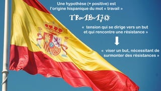 « tension qui se dirige vers un but
et qui rencontre une résistance »
TRABAJO
« viser un but, nécessitant de
surmonter des résistances »
Une hypothèse (+ positive) est
l’origine hispanique du mot « travail »
 