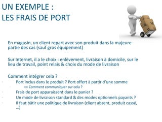 UN EXEMPLE :
LES FRAIS DE PORT
En magasin, un client repart avec son produit dans la majeure
partie des cas (sauf gros équipement)
Sur Internet, il a le choix : enlèvement, livraison à domicile, sur le
lieu de travail, point relais & choix du mode de livraison
Comment intégrer cela ?
- Port inclus dans le produit ? Port offert à partir d’une somme
- => Comment communiquer sur cela ?
- Frais de port apparaissent dans le panier ?
- Un mode de livraison standard & des modes optionnels payants ?
- Il faut bâtir une politique de livraison (client absent, produit cassé,
…)
 