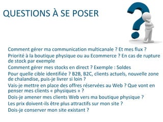 QUESTIONS À SE POSER
Comment gérer ma communication multicanale ? Et mes flux ?
Priorité à la boutique physique ou au Ecommerce ? En cas de rupture
de stock par exemple
Comment gérer mes stocks en direct ? Exemple : Soldes
Pour quelle cible identifiée ? B2B, B2C, clients actuels, nouvelle zone
de chalandise, puis-je livrer si loin ?
Vais-je mettre en place des offres réservées au Web ? Que vont en
penser mes clients « physiques » ?
Dois-je amener mes clients Web vers ma boutique physique ?
Les prix doivent-ils être plus attractifs sur mon site ?
Dois-je conserver mon site existant ?
 