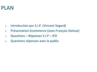 PLAN
1. Introduction par S.I.P. (Vincent Segard)
2. Présentation Ecommerce (Jean-François Detout)
3. Questions – Réponses S.I.P – JFD
4. Questions réponses avec le public
 