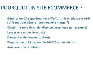 POURQUOI UN SITE ECOMMERCE ?
- Générer un CA supplémentaire (l’effort mis en place sera-t-il
suffisant pour générer une nouvelle marge ?)
- Elargir ma zone de chalandise (géographique par exemple)
- Lancer une nouvelle activité
- Démarcher de nouveaux clients
- Proposer un outil disponible 24h/24 à mes clients
- Améliorer ma réputation
 