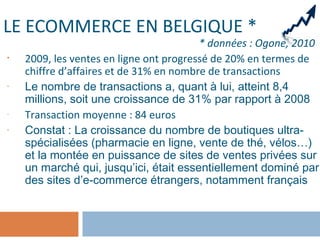 LE ECOMMERCE EN BELGIQUE *
* données : Ogone, 2010
• 2009, les ventes en ligne ont progressé de 20% en termes de
chiffre d’affaires et de 31% en nombre de transactions
- Le nombre de transactions a, quant à lui, atteint 8,4
millions, soit une croissance de 31% par rapport à 2008
- Transaction moyenne : 84 euros
- Constat : La croissance du nombre de boutiques ultra-
spécialisées (pharmacie en ligne, vente de thé, vélos…)
et la montée en puissance de sites de ventes privées sur
un marché qui, jusqu’ici, était essentiellement dominé par
des sites d’e-commerce étrangers, notamment français
 