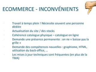 ECOMMERCE - INCONVÉNIENTS
- Travail à temps plein ! Nécessite souvent une personne
dédiée
- Actualisation du site / des stocks
- Cohérence catalogue physique – catalogue en ligne
- Demande une présence permanente : on ne « baisse pas la
grille »
- Demande des compétences nouvelles : graphisme, HTML,
utilisation du back-office, …
- Les mises à jour techniques sont fréquentes (en plus de la
TMA)
 