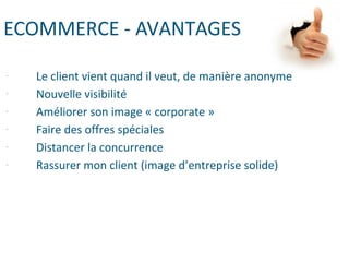 ECOMMERCE - AVANTAGES
- Le client vient quand il veut, de manière anonyme
- Nouvelle visibilité
- Améliorer son image « corporate »
- Faire des offres spéciales
- Distancer la concurrence
- Rassurer mon client (image d’entreprise solide)
 
