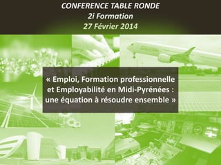 CONFERENCE TABLE RONDE
2i Formation
27 Février 2014
« Emploi, Formation professionnelle
et Employabilité en Midi-Pyrénées :
une équation à résoudre ensemble »
 