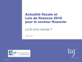 Actualité fiscale et
Lois de finances 2016
pour le secteur financier
La fin d'un monde ?
14 janvier 2016
© Taj 2016
 