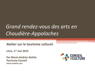 Grand rendez-vous des arts en
Chaudière-Appalaches
Atelier sur le tourisme culturel
Lévis, 1er mai 2015
Par Marie-Andrée Delisle
Tourisme-Conseil
www.madelis.com
 
