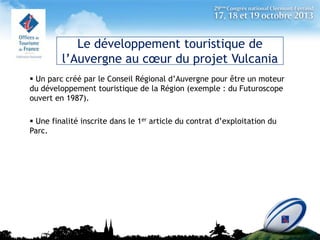 Le développement touristique de
l’Auvergne au cœur du projet Vulcania
 Un parc créé par le Conseil Régional d’Auvergne pour être un moteur
du développement touristique de la Région (exemple : du Futuroscope
ouvert en 1987).

 Une finalité inscrite dans le 1er article du contrat d’exploitation du
Parc.

 