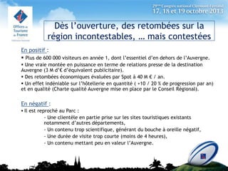 Dès l’ouverture, des retombées sur la
région incontestables, … mais contestées
En positif :
 Plus de 600 000 visiteurs en année 1, dont l’essentiel d’en dehors de l’Auvergne.
 Une vraie montée en puissance en terme de relations presse de la destination
Auvergne (3 M d’€ d’équivalent publicitaire).
 Des retombées économiques évaluées par Spot à 40 M € / an.
 Un effet indéniable sur l’hôtellerie en quantité ( +10 / 20 % de progression par an)
et en qualité (Charte qualité Auvergne mise en place par le Conseil Régional).

En négatif :
 Il est reproché au Parc :

- Une clientèle en partie prise sur les sites touristiques existants
notamment d’autres départements,
- Un contenu trop scientifique, générant du bouche à oreille négatif,
- Une durée de visite trop courte (moins de 4 heures),
- Un contenu mettant peu en valeur l’Auvergne.

 