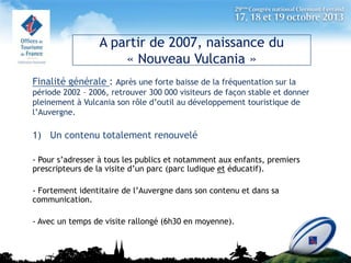 A partir de 2007, naissance du
« Nouveau Vulcania »
Finalité générale : Après une forte baisse de la fréquentation sur la
période 2002 – 2006, retrouver 300 000 visiteurs de façon stable et donner
pleinement à Vulcania son rôle d’outil au développement touristique de
l’Auvergne.

1) Un contenu totalement renouvelé
- Pour s’adresser à tous les publics et notamment aux enfants, premiers
prescripteurs de la visite d’un parc (parc ludique et éducatif).
- Fortement identitaire de l’Auvergne dans son contenu et dans sa
communication.

- Avec un temps de visite rallongé (6h30 en moyenne).

 