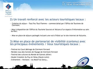 2) Un travail renforcé avec les acteurs touristiques locaux :
- Création du séjour « Tout Feu Tout Flamme » commercialisé par l’Office de Tourisme de
Clermont.
- Mise à disposition de l’Office du Tourisme Sources et Volcans d’un espace d’information au sein
du Parc.
- Mise en place de séjours packagés incluant une nuit d’hôtel sur le site internet de Vulcania.

3) Mise en place de partenariat de visibilité (contenu) avec
les principaux événements / lieux touristiques locaux :
- Festival du Court Métrage de Clermont-Ferrand
- Rendez-vous des Carnets de Voyage de Clermont-Ferrand
- Festival des cultures du Monde de Gannat (Allier)
- Musée Crozatier du Puy en Velay (Haute-Loire)
- Evénement « Horizons » du Massif du Sancy…

 
