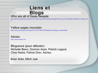 Liens et Blogs Who are all of these tweeple http://www.briansolis.com/2010/11/who-are-all-of-these-tweeple/?utm_source=feedburner&utm_medium=feed&utm_campaign=Feed:+Pr20+(Brian+Solis+RSS ) Yellow pages mountain http://www.youtube.com/watch?v=GYTwMV7ZISo&feature=player_embedded Adviso http://www.adviso.ca Blogueurs (pour débuter): Michelle Blanc, Dominic Arpin, Patrick Lagacé,  Chez Nadia, Patrick Dion, Adviso,  Brian Solis, Mitch Joel 