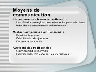 Moyens de communication L’importance du mix communicationnel : Une réf l exion stratégique pour rejoindre les gens selon leurs  habitudes de consommation de l’information M édi as traditionnels pour Humanima : Relations de presse Publicités dans les journaux Documents corporatifs Autres m édi as traditionnels : Organisation d’ événe ments Publicité radio, télévisée ,  revues spécialisées… 