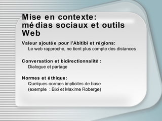 Mise en contexte:  médias sociaux et outils Web Valeur ajoutée   pour l’Abitibi et rég i ons: Le web rapproche, ne tient plus compte des distances Conversation et bidirectionnalit é: Dialogue et partage Normes et ét h ique: Quelques normes implicites de base  (exemple : Bixi et Maxime Roberge) 