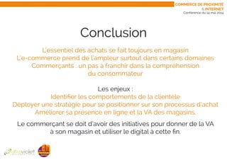 Conférence du 14 mai 2014
Conclusion
L’essentiel des achats se fait toujours en magasin
L’e-commerce prend de l’ampleur surtout dans certains domaines
Commerçants : un pas à franchir dans la compréhension
du consommateur
Les enjeux :
Identifier les comportements de la clientèle
Déployer une stratégie pour se positionner sur son processus d’achat
Améliorer sa présence en ligne et la VA des magasins.
Le commerçant se doit d’avoir des initiatives pour donner de la VA
à son magasin et utiliser le digital à cette fin.
Commerce de proximité
& internet
 