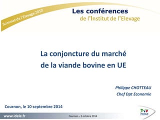 La conjoncture du marché 
de la viande bovine en UE 
Cournon, le 10 septembre 2014 
www.idele.fr Cournon – 2 octobre 2014 
Philippe CHOTTEAU 
Chef Dpt Economie 
 