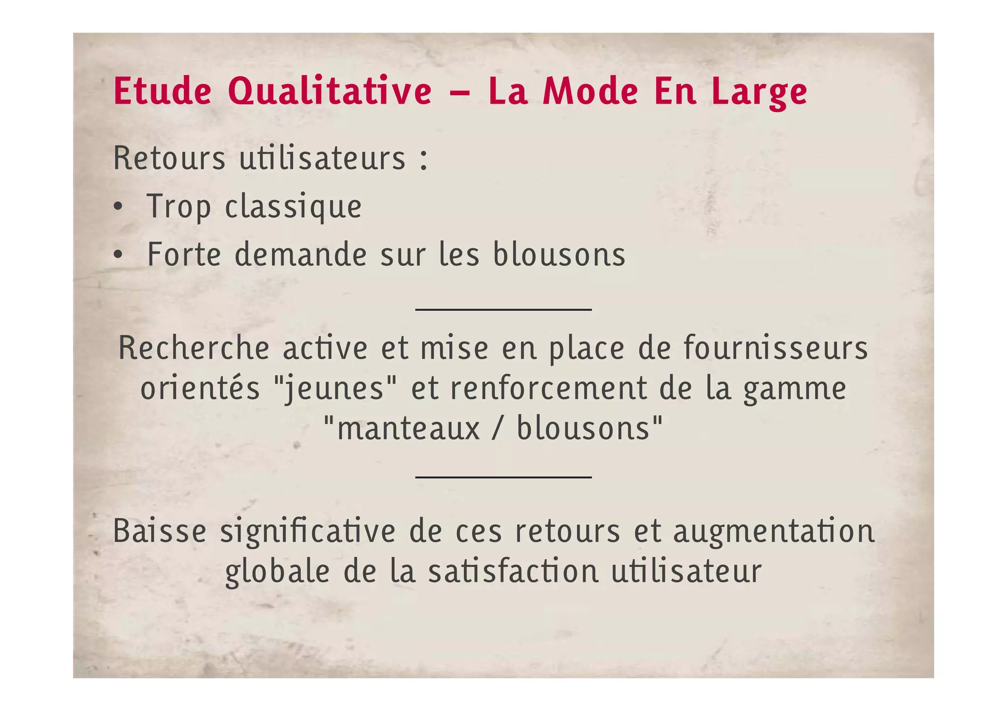 Etude Qualitative – La Mode En Large
Retours utilisateurs :
• Trop classique
• Forte demande sur les blousons

Recherche active et mise en place de fournisseurs
 orientés "jeunes" et renforcement de la gamme
             "manteaux / blousons"


Baisse significative de ces retours et augmentation
       globale de la satisfaction utilisateur
 