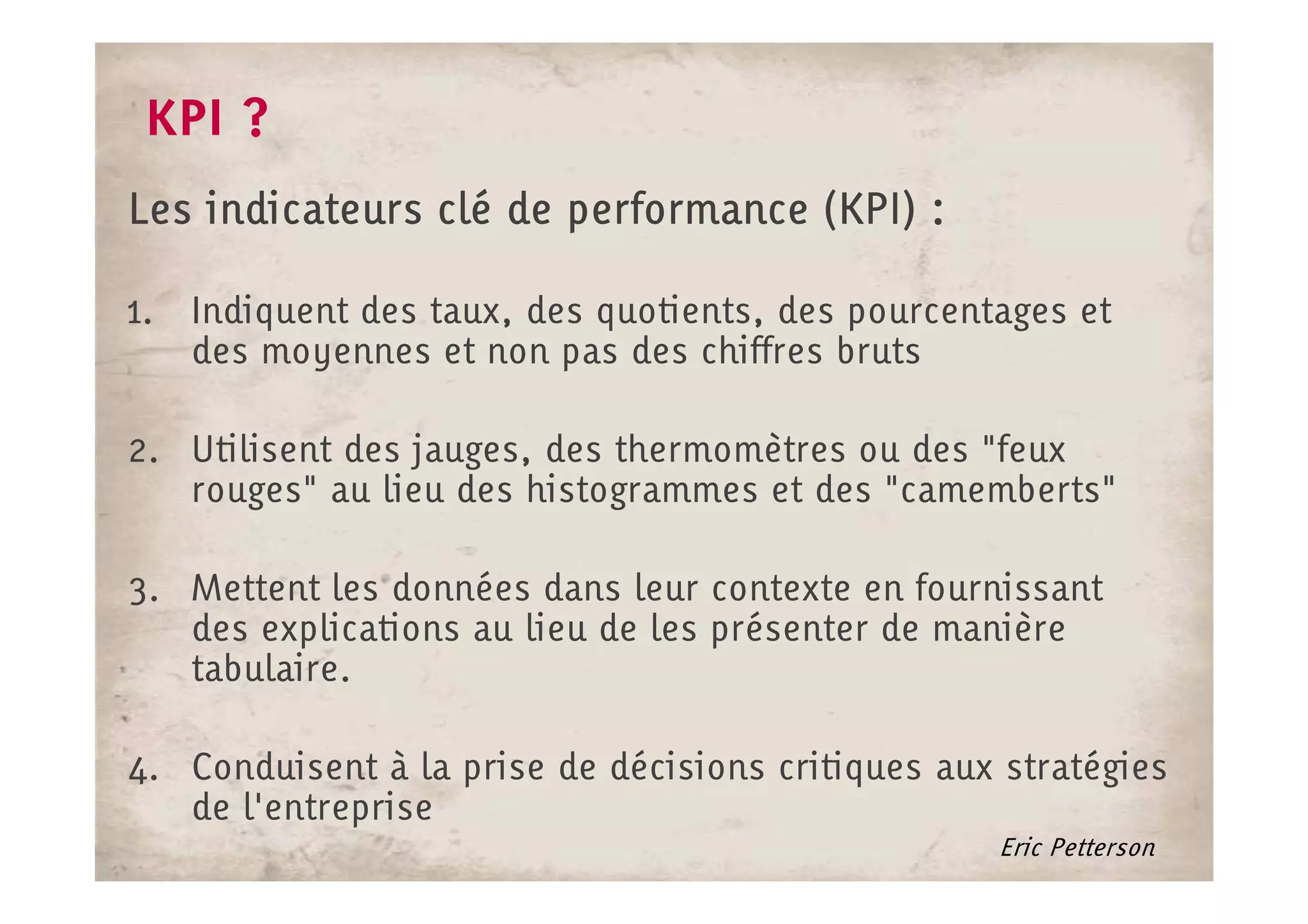 KPI ?
Les indicateurs clé de performance (KPI) :

1. Indiquent des taux, des quotients, des pourcentages et
   des moyennes et non pas des chiffres bruts

2. Utilisent des jauges, des thermomètres ou des "feux
   rouges" au lieu des histogrammes et des "camemberts"

3. Mettent les données dans leur contexte en fournissant
   des explications au lieu de les présenter de manière
   tabulaire.

4. Conduisent à la prise de décisions critiques aux stratégies
   de l'entreprise
                                                   Eric Petterson
 