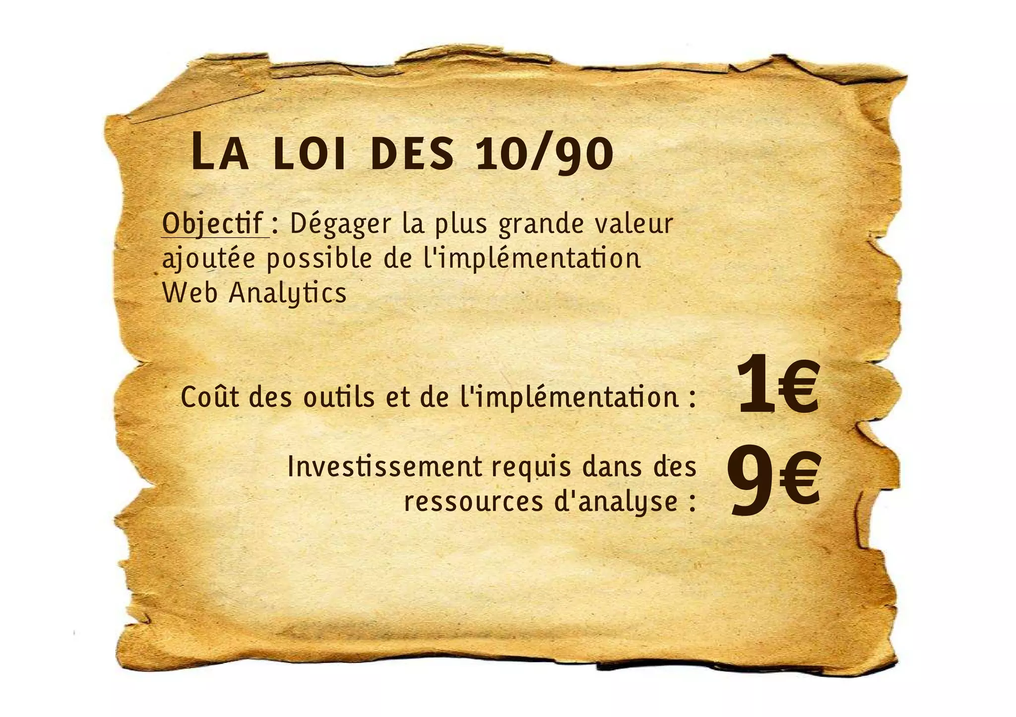 La loi des 10/90
Objectif : Dégager la plus grande valeur
ajoutée possible de l'implémentation
Web Analytics


 Coût des outils et de l'implémentation :   1€
         Investissement requis dans des
                  ressources d'analyse :    9€
 