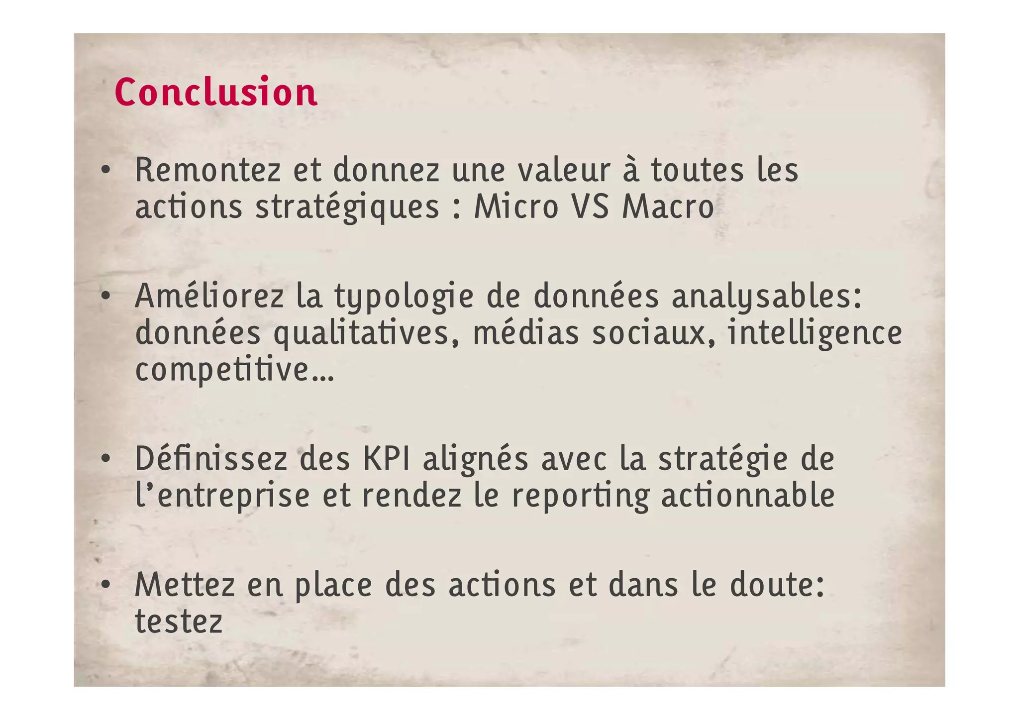 Conclusion
• Remontez et donnez une valeur à toutes les
  actions stratégiques : Micro VS Macro

• Améliorez la typologie de données analysables:
  données qualitatives, médias sociaux, intelligence
  competitive…
  competitive…

• Définissez des KPI alignés avec la stratégie de
  l’entreprise et rendez le reporting actionnable

• Mettez en place des actions et dans le doute:
  testez
 