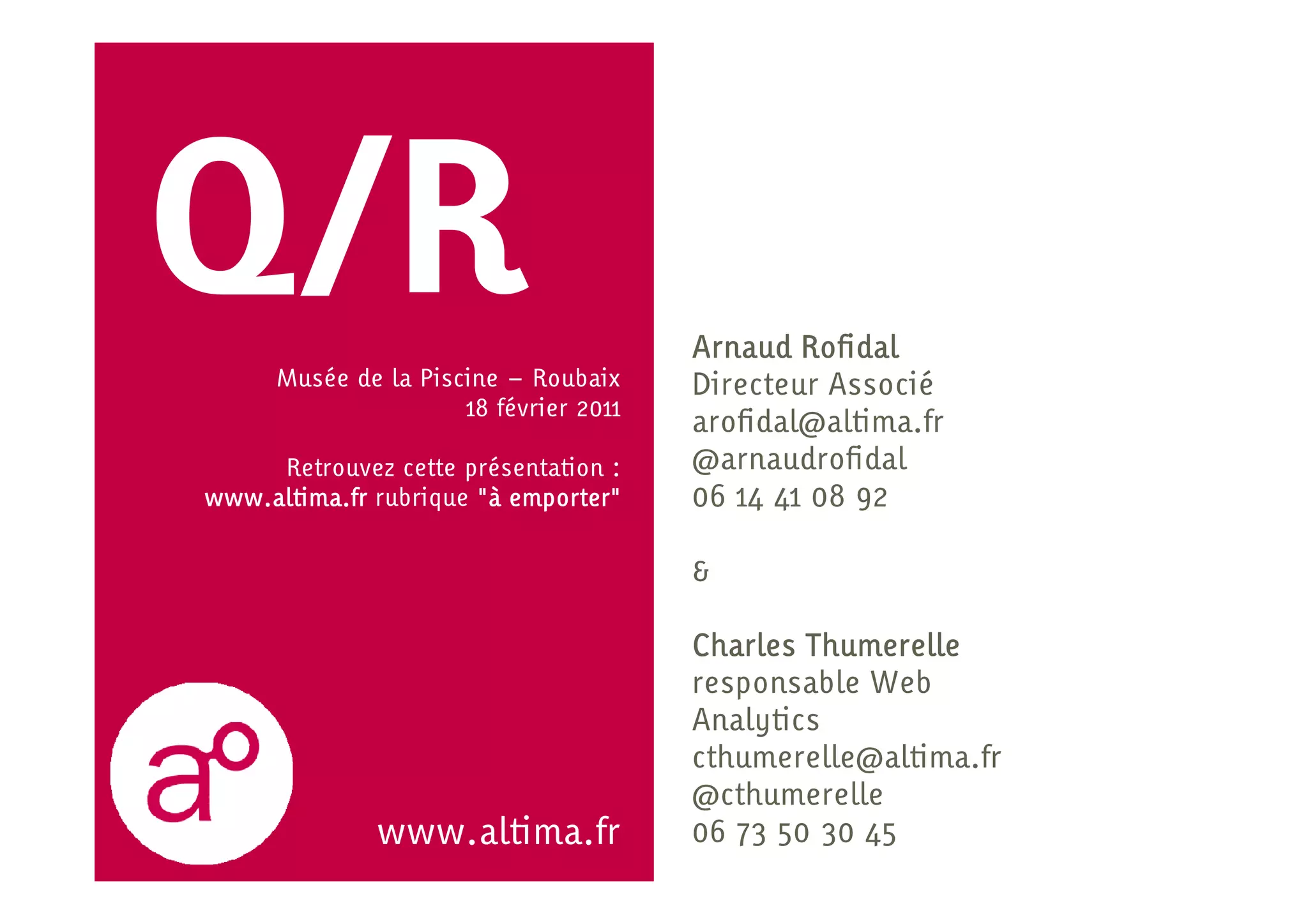 Q/R   Musée de la Piscine – Roubaix
                                        Arnaud Rofidal
                                        Directeur Associé
                      18 février 2011
                                        arofidal@altima.fr
     Retrouvez cette présentation :     @arnaudrofidal
www.altima.fr rubrique "à emporter"     06 14 41 08 92

                                        &

                                        Charles Thumerelle
                                        responsable Web
                                        Analytics
                                        cthumerelle@altima.fr
                                        @cthumerelle
               www.altima.fr            06 73 50 30 45
 