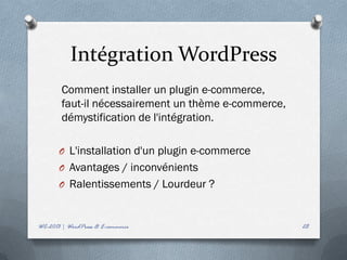 Intégration WordPress
        Comment installer un plugin e-commerce,
        faut-il nécessairement un thème e-commerce,
        démystification de l'intégration.

       O L'installation d'un plugin e-commerce
       O Avantages / inconvénients
       O Ralentissements / Lourdeur ?



WC-2013 | WordPress & E-commerce                      28
 