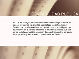 CONTABILIDAD P Ú BLICA “ La C.P. es el registro histórico del resultado de la ejecución de los planes, programas y proyectos que realizan las entidades del Estado, que permiten verificar los bienes, derechos y obligaciones acumulados en el tiempo, así como el patrimonio público, que por ser de toda la comunidad requieren de un estricto control por parte de la sociedad y de los entes controladores del Estado”. 