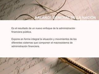 Es el resultado de un nuevo enfoque de la administración financiera pública. Expone en forma integral la situación y movimientos de los diferentes sistemas que componen el macrosistema de administración financiera. BALANCE GENERAL DE LA NACI Ó N 