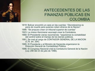 1819: Bolivar encontró un caos en las cuentas: “ Decretaremos la pena de muerte para quienes roben dineros de la Nacion”. 1886: “Se propuso crear un tribunal superior de cuentas” 1923: La mision Kemmerer aconsejó crear la Contraloria. 1968: El Presidente Lleras recomienda: “separemos la contabilidad del control sobre el manejo de los bienes públicos. 1991: Se creó el cargo de CONTADOR GENERAL DE LA NACION   (C.N. art. 354). 1995: El Presidente y el Ministro de Hacienda organizaron la Dirección General de Contabilidad Pública. 1996: El Congreso Nacional creó la Contaduría General de la Nación (Ley 298 del 23 de julio de 1996). ANTECEDENTES DE LAS FINANZAS P Ú BLICAS EN COLOMBIA 