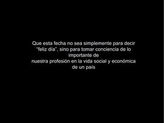 Que esta fecha no sea simplemente para decir “fel iz día”, sino para tomar conciencia de lo importante de nuestra profesión en la vida social y económica de un país . 
