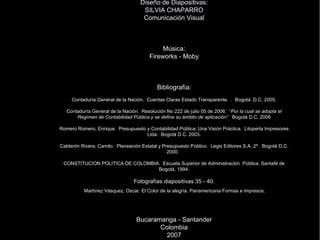 Conferencista: TRINIDAD JAIMES VARGAS Contadora P ública Diseño de Diapositivas: SILVIA CHAPARRO Comunicación Visual Música: Fireworks - Moby Bibliografía: Contaduría General de la Nación.  Cuentas Claras Estado Transparente.  .  Bogotá .D.C. 2005. Contaduría General de la Nación.  Resolución No 222 de julio 05 de 2006:  “ Por la cual se adopta el Regímen de Contabilidad Pública y se define su ámbito de aplicación”.  Bogotá D.C. 2006 Romero Romero, Enrique.  Presupuesto y Contabilidad Pública: Una Visión Práctica.  Litoperla Impresores Ltda.  Bogotá D.C. 2003. Calderón Rivera, Camilo.  Planeación Estatal y Presupuesto Público.  Legis Editores S.A. 2ª.  Bogotá D.C. 2000.  CONSTITUCION POLITICA DE COLOMBIA.  Escuela Superior de Administración  Pública, Santafé de Bogotá, 1994. Fotografías diapositivas 35 - 40:   Mart ínez Vásquez, Oscar. El Color de la alegría. Panamericana Formas e impresos.    Bucaramanga - Santander Colombia 2007 . 