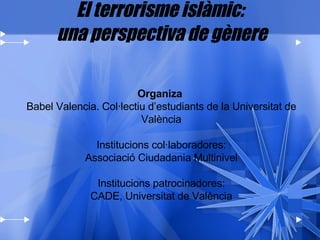 El terrorisme islàmic:  una perspectiva de gènere Organiza   Babel Valencia. Col·lectiu d’estudiants de la Universitat de València Institucions col·laboradores: Associació Ciudadania Multinivel Institucions patrocinadores: CADE, Universitat de València 